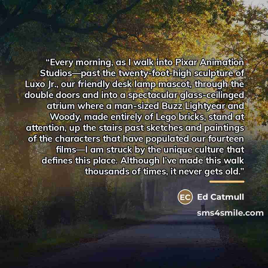 “Every morning, as I walk into Pixar Animation Studios—past the twenty-foot-high sculpture of Luxo Jr., our friendly desk lamp mascot, through the double doors and into a spectacular glass-ceilinged atrium where a man-sized Buzz Lightyear and Woody, made entirely of Lego bricks, stand at attention…” quote by Ed Catmull