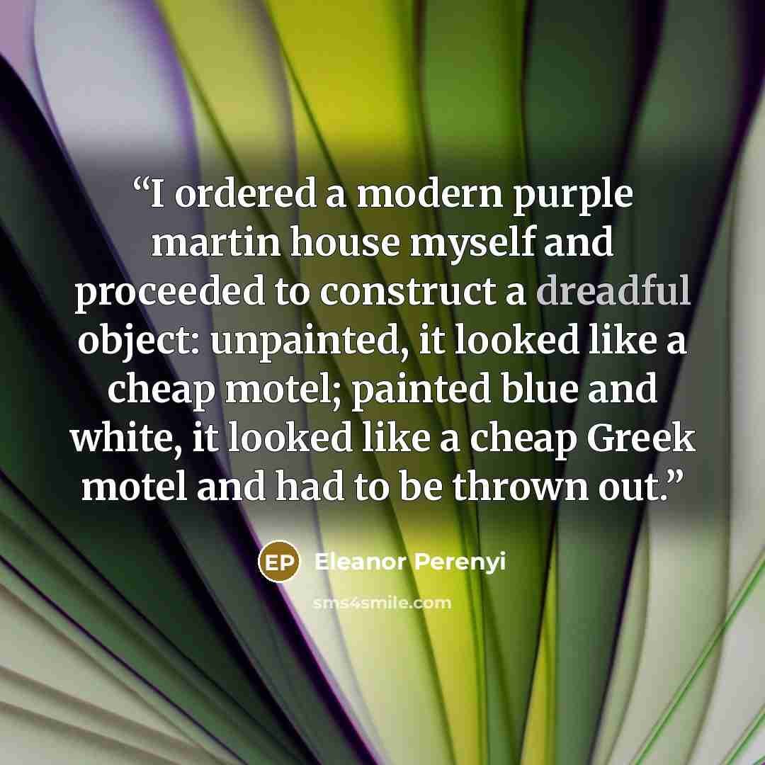 “I ordered a modern purple martin house myself and proceeded to construct a dreadful object: unpainted, it looked like a cheap motel; painted blue and white, it looked like a cheap Greek motel and had to be thrown out.” quote by Eleanor Perenyi