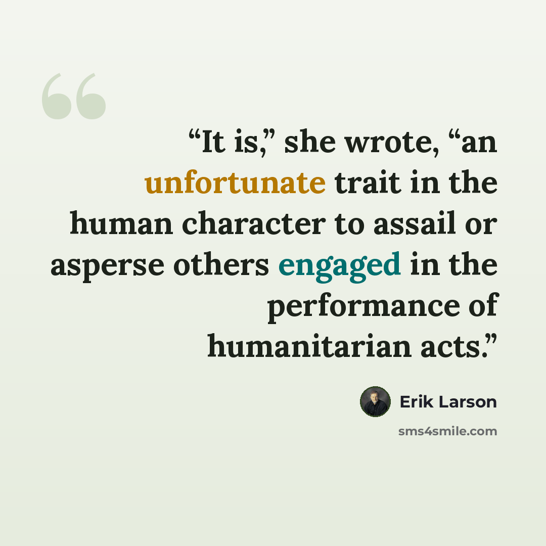 “It is,” she wrote, “an unfortunate trait in the human character to assail or asperse others engaged in the performance of humanitarian acts.” quote by Erik Larson