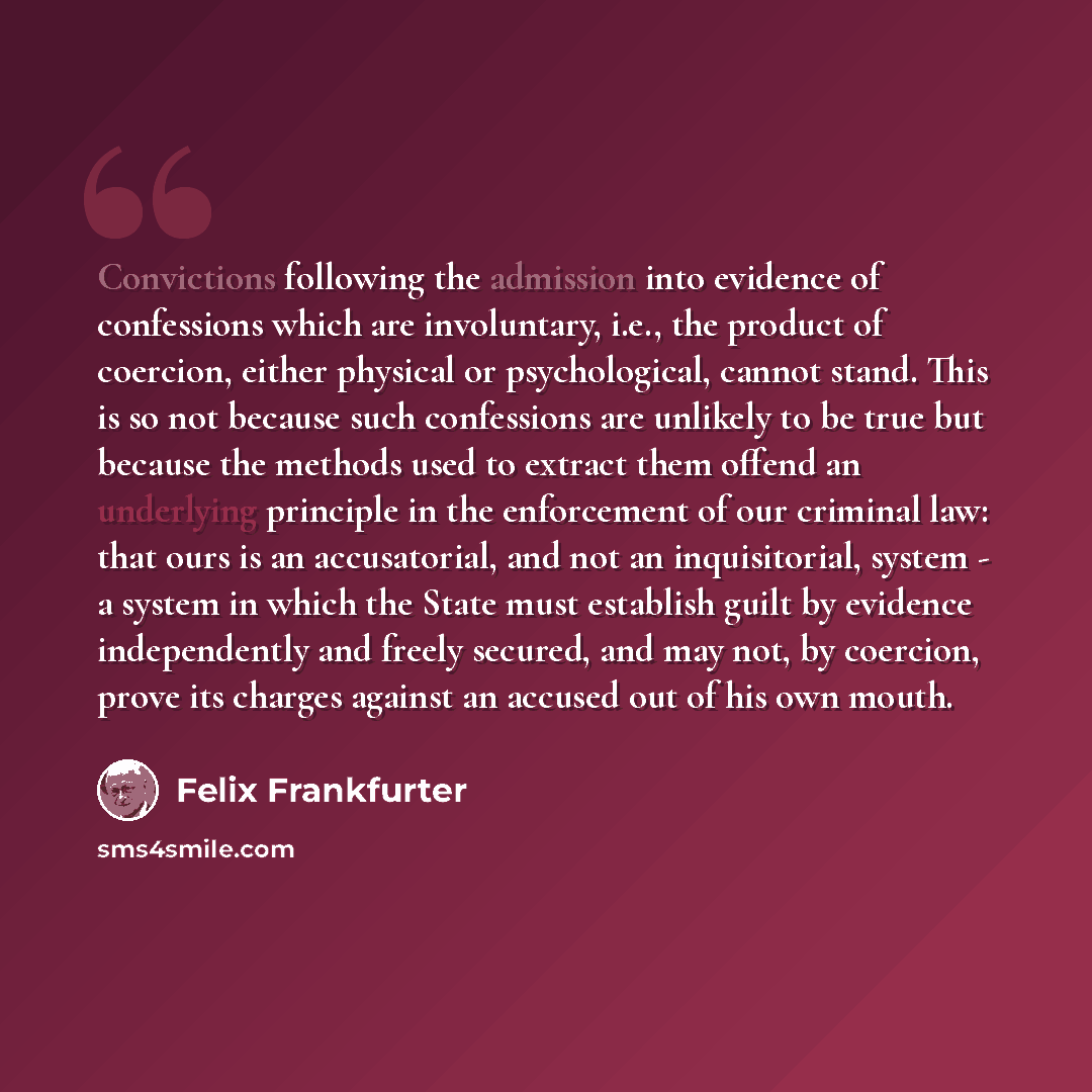 “Convictions following the admission into evidence of confessions which are involuntary, i.e., the product of coercion, either physical or psychological, cannot stand. This is so not because such confessions are unlikely to be true but because the methods used to extract them offend an underlying…” quote by Felix Frankfurter