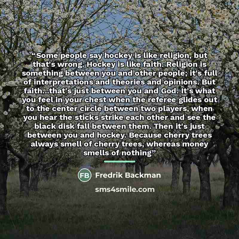 “Some people say hockey is like religion, but that's wrong. Hockey is like faith. Religion is something between you and other people; it's full of interpretations and theories and opinions. But faith...that's just between you and God. It's what you feel in your chest when the referee glides out to…” quote by Fredrik Backman