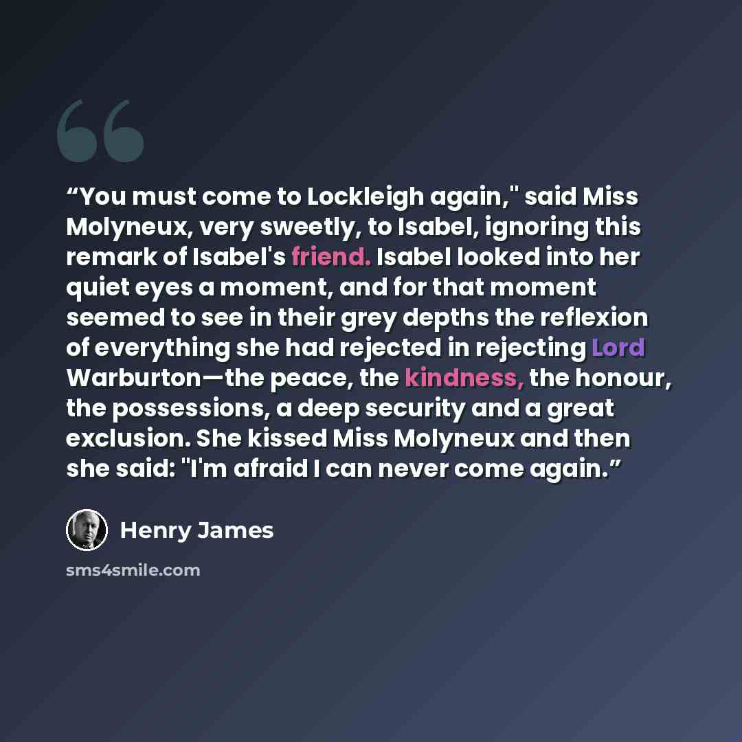 “You must come to Lockleigh again," said Miss Molyneux, very sweetly, to Isabel, ignoring this remark of Isabel's friend. Isabel looked into her quiet eyes a moment, and for that moment seemed to see in their grey depths the reflexion of everything she had rejected in rejecting Lord Warburton—the…” quote by Henry James