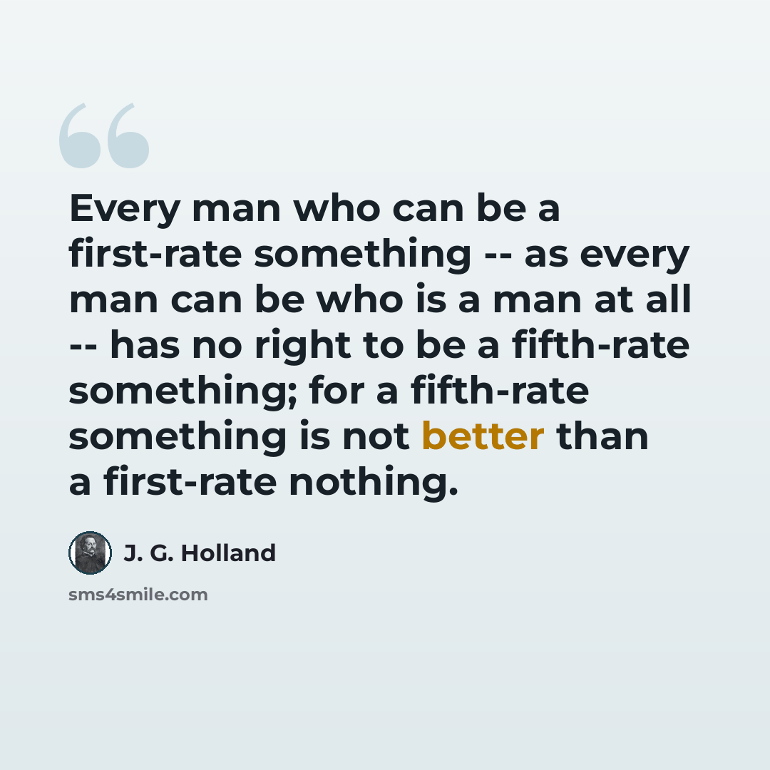 “Every man who can be a first-rate something -- as every man can be who is a man at all -- has no right to be a fifth-rate something; for a fifth-rate something is not better than a first-rate nothing.” quote by J. G. Holland