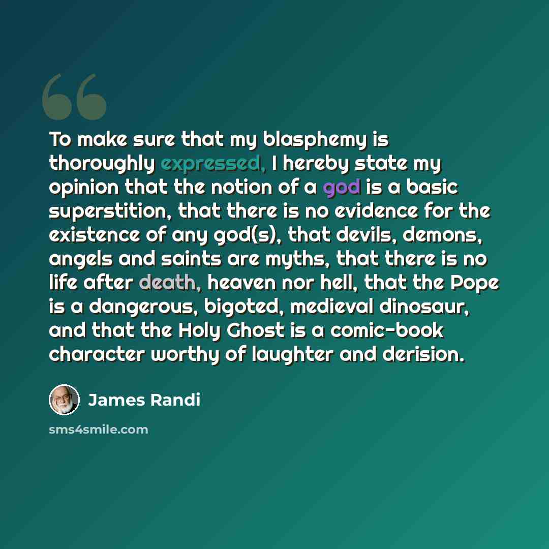 “To make sure that my blasphemy is thoroughly expressed, I hereby state my opinion that the notion of a god is a basic superstition, that there is no evidence for the existence of any god(s), that devils, demons, angels and saints are myths, that there is no life after death, heaven nor hell, that…” quote by James Randi