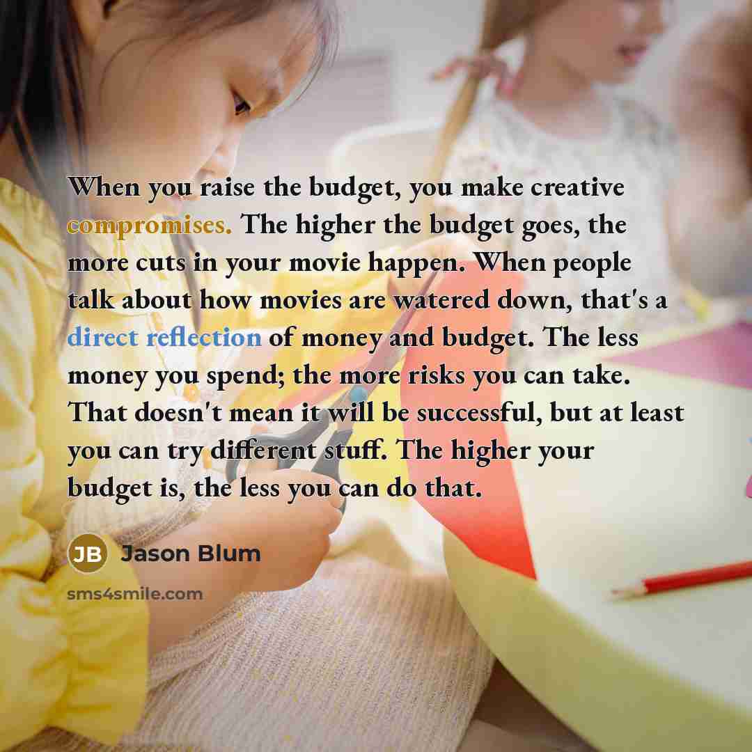 “When you raise the budget, you make creative compromises. The higher the budget goes, the more cuts in your movie happen. When people talk about how movies are watered down, that's a direct reflection of money and budget. The less money you spend; the more risks you can take. That doesn't mean it…” quote by Jason Blum