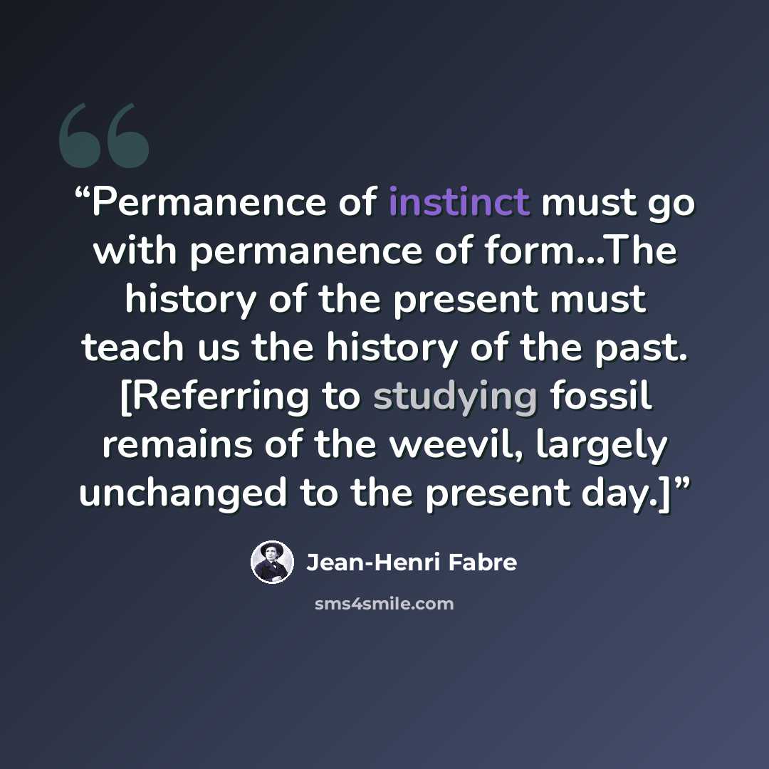 “Permanence of instinct must go with permanence of form...The history of the present must teach us the history of the past. [Referring to studying fossil remains of the weevil, largely unchanged to the present day.]” quote by Jean-Henri Fabre