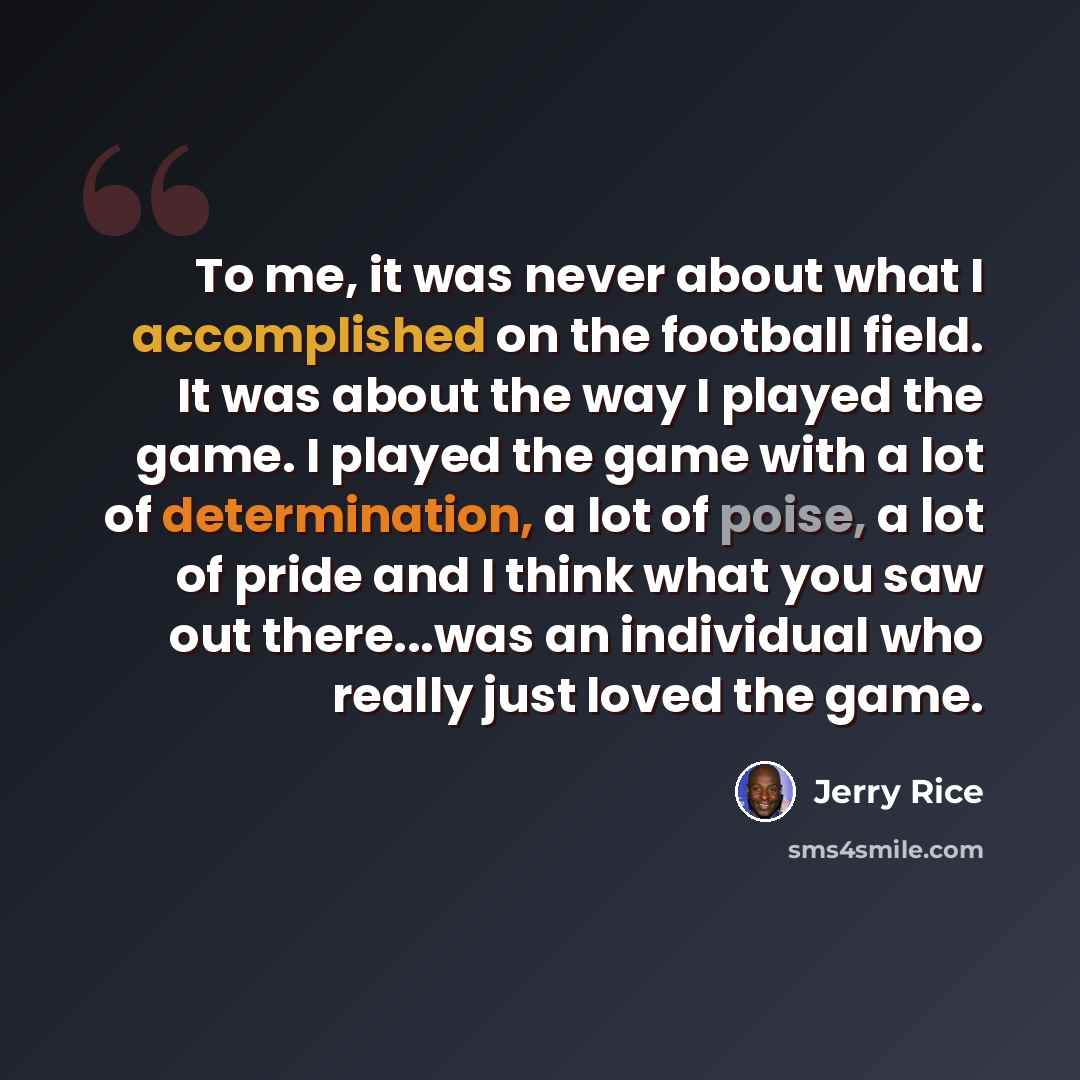 “To me, it was never about what I accomplished on the football field. It was about the way I played the game. I played the game with a lot of determination, a lot of poise, a lot of pride and I think what you saw out there...was an individual who really just loved the game.” quote by Jerry Rice