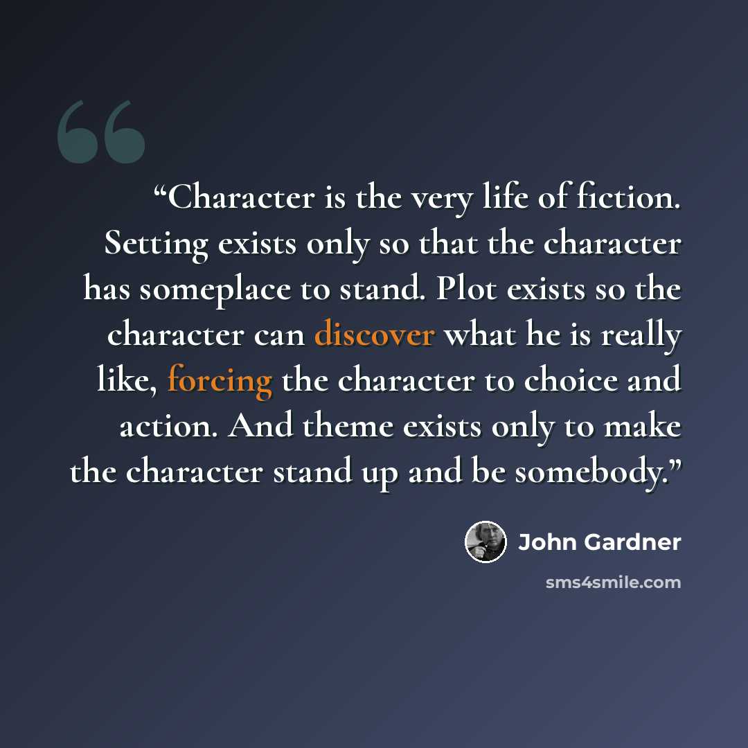 “Character is the very life of fiction. Setting exists only so that the character has someplace to stand. Plot exists so the character can discover what he is really like, forcing the character to choice and action. And theme exists only to make the character stand up and be somebody.” quote by John Gardner