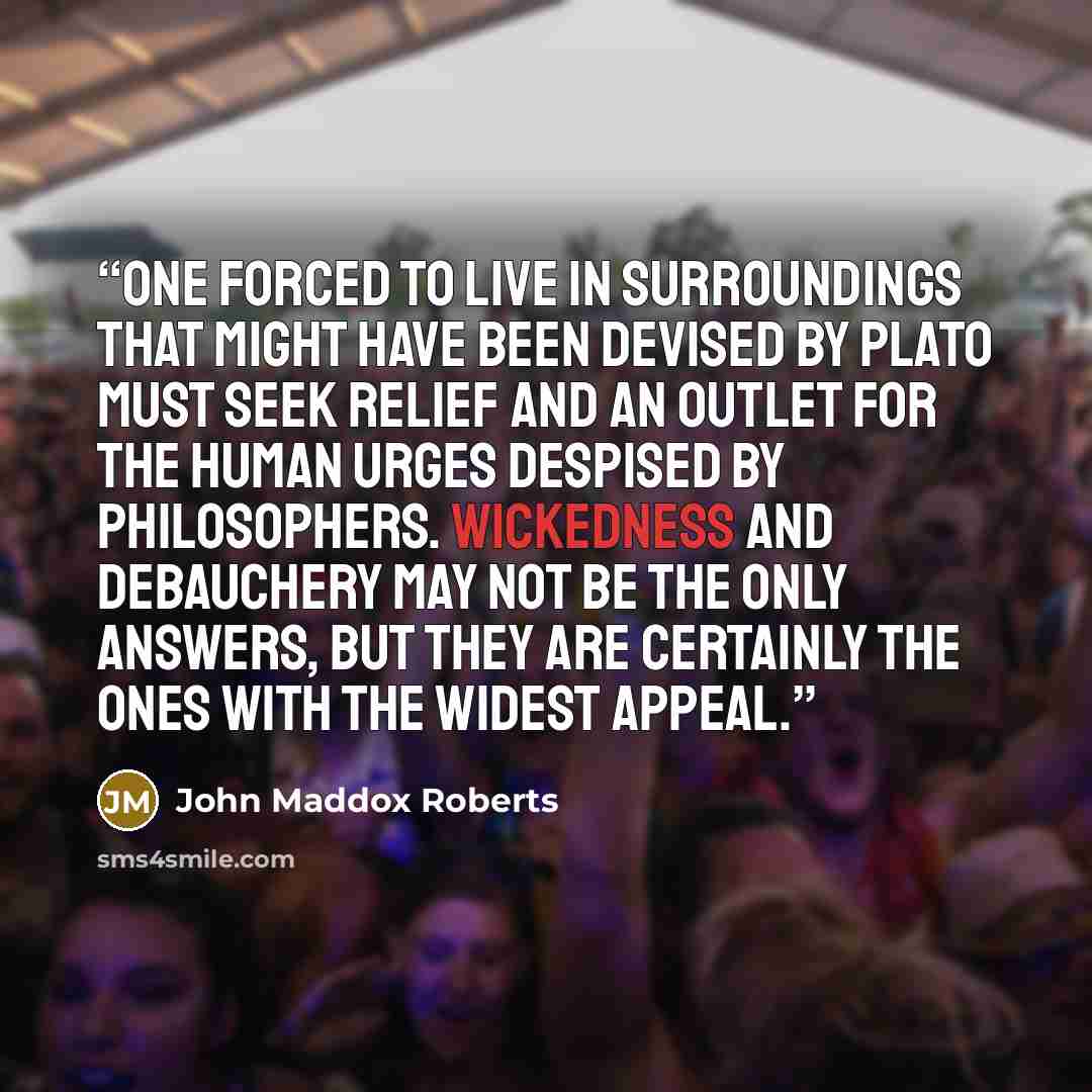 “One forced to live in surroundings that might have been devised by Plato must seek relief and an outlet for the human urges despised by philosophers. Wickedness and debauchery may not be the only answers, but they are certainly the ones with the widest appeal.” quote by John Maddox Roberts