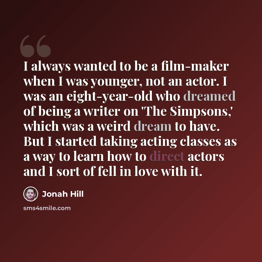 “I always wanted to be a film-maker when I was younger, not an actor. I was an eight-year-old who dreamed of being a writer on 'The Simpsons,' which was a weird dream to have. But I started taking acting classes as a way to learn how to direct actors and I sort of fell in love with it.” quote by Jonah Hill