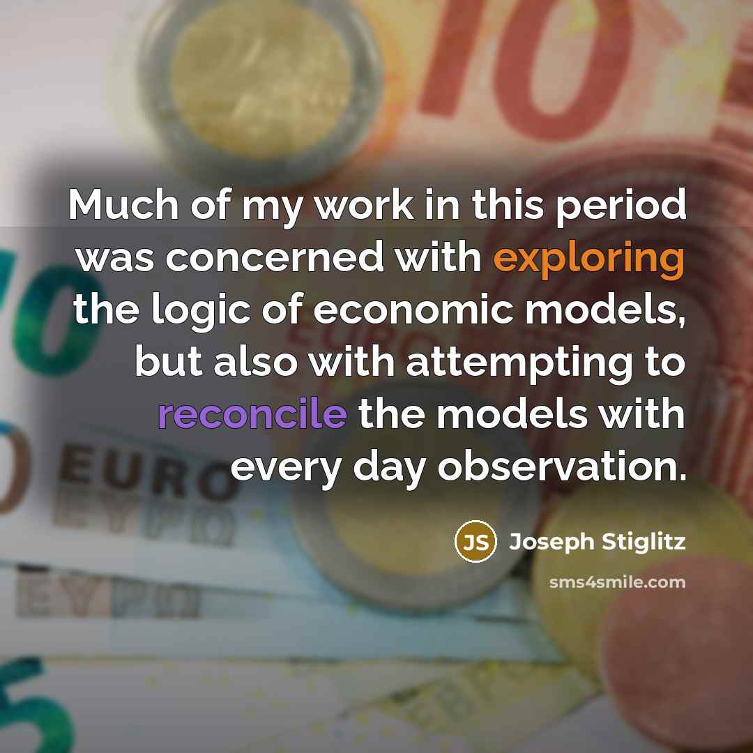 “Much of my work in this period was concerned with exploring the logic of economic models, but also with attempting to reconcile the models with every day observation.” quote by Joseph Stiglitz