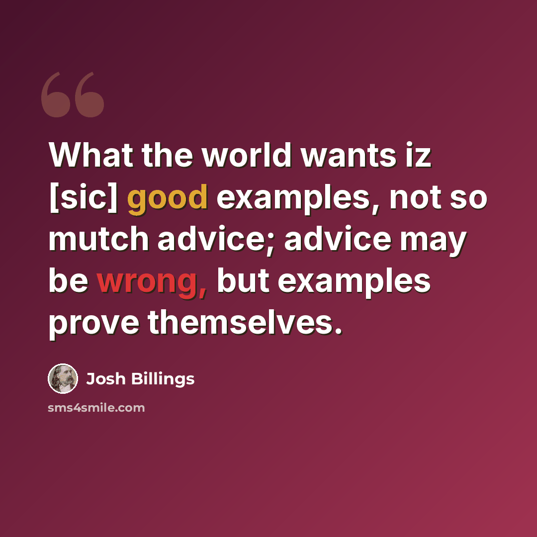 “What the world wants iz [sic] good examples, not so mutch advice; advice may be wrong, but examples prove themselves.” quote by Josh Billings