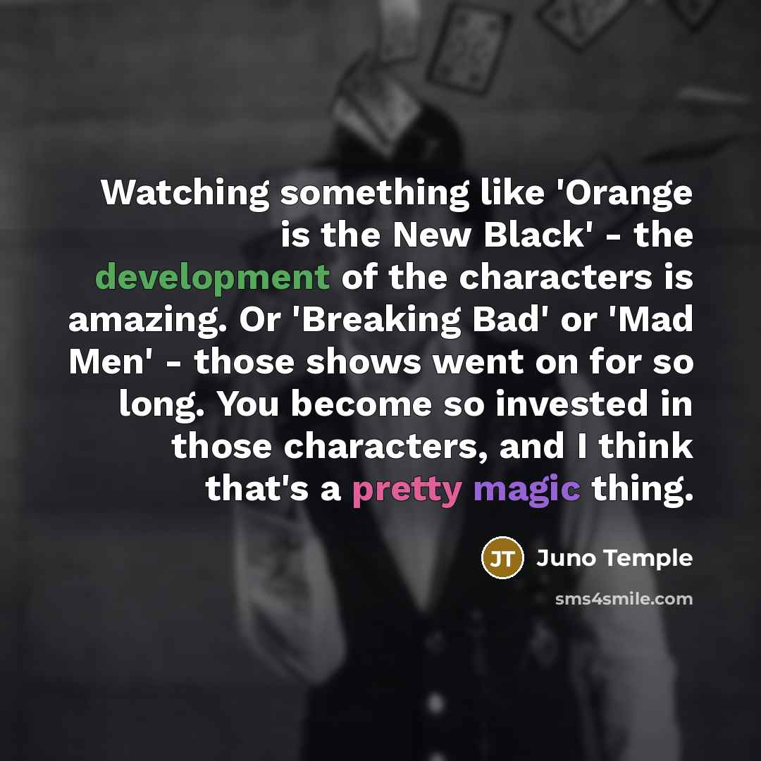 “Watching something like 'Orange is the New Black' - the development of the characters is amazing. Or 'Breaking Bad' or 'Mad Men' - those shows went on for so long. You become so invested in those characters, and I think that's a pretty magic thing.” quote by Juno Temple
