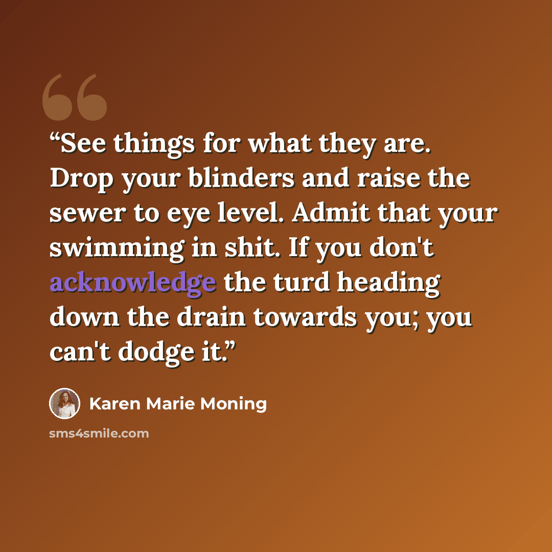 “See things for what they are. Drop your blinders and raise the sewer to eye level. Admit that your swimming in shit. If you don't acknowledge the turd heading down the drain towards you; you can't dodge it.” quote by Karen Marie Moning
