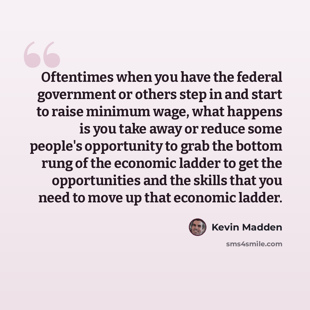 “Oftentimes when you have the federal government or others step in and start to raise minimum wage, what happens is you take away or reduce some people's opportunity to grab the bottom rung of the economic ladder to get the opportunities and the skills that you need to move up that economic ladder.” quote by Kevin Madden