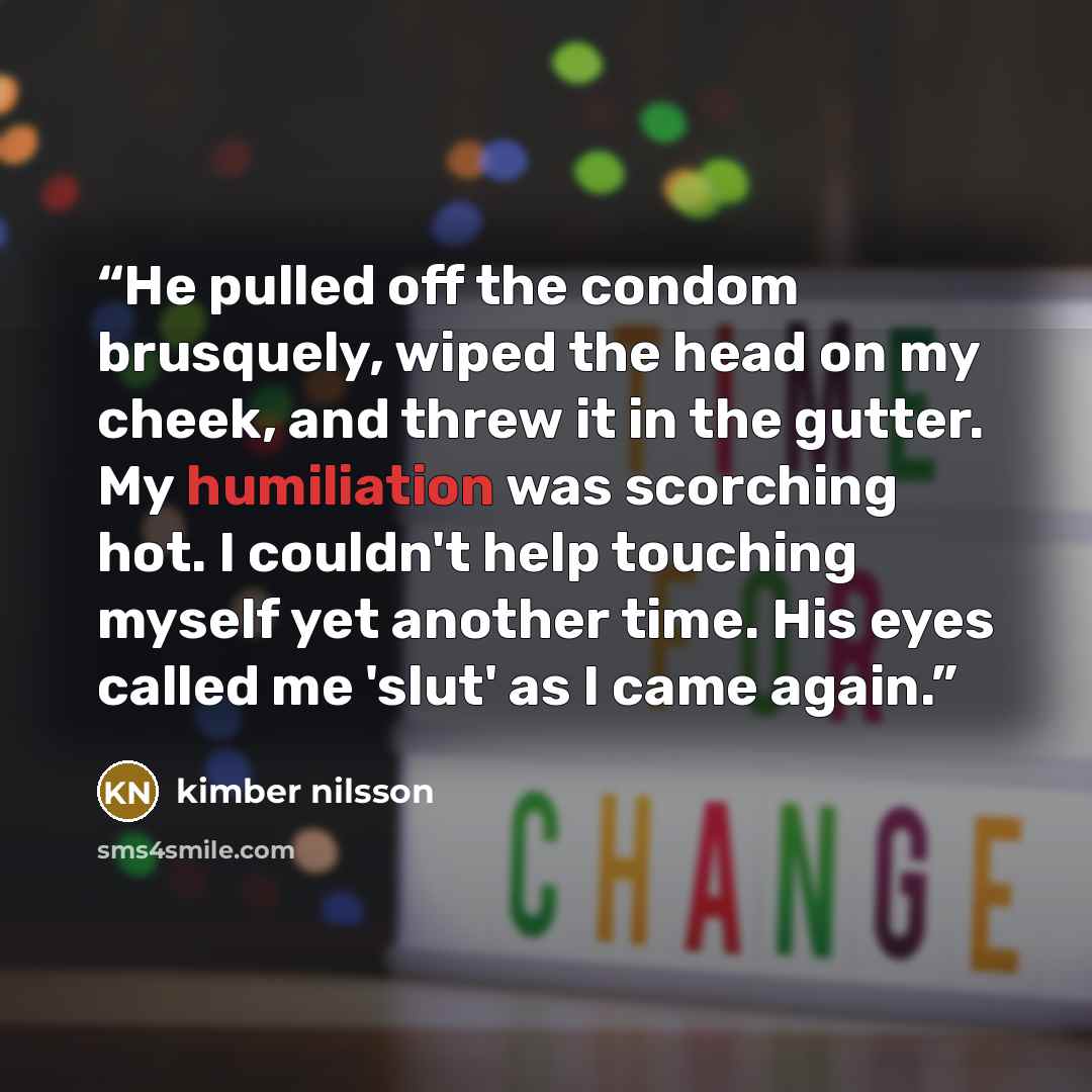 “He pulled off the condom brusquely, wiped the head on my cheek, and threw it in the gutter. My humiliation was scorching hot. I couldn't help touching myself yet another time. His eyes called me 'slut' as I came again.” quote by kimber nilsson