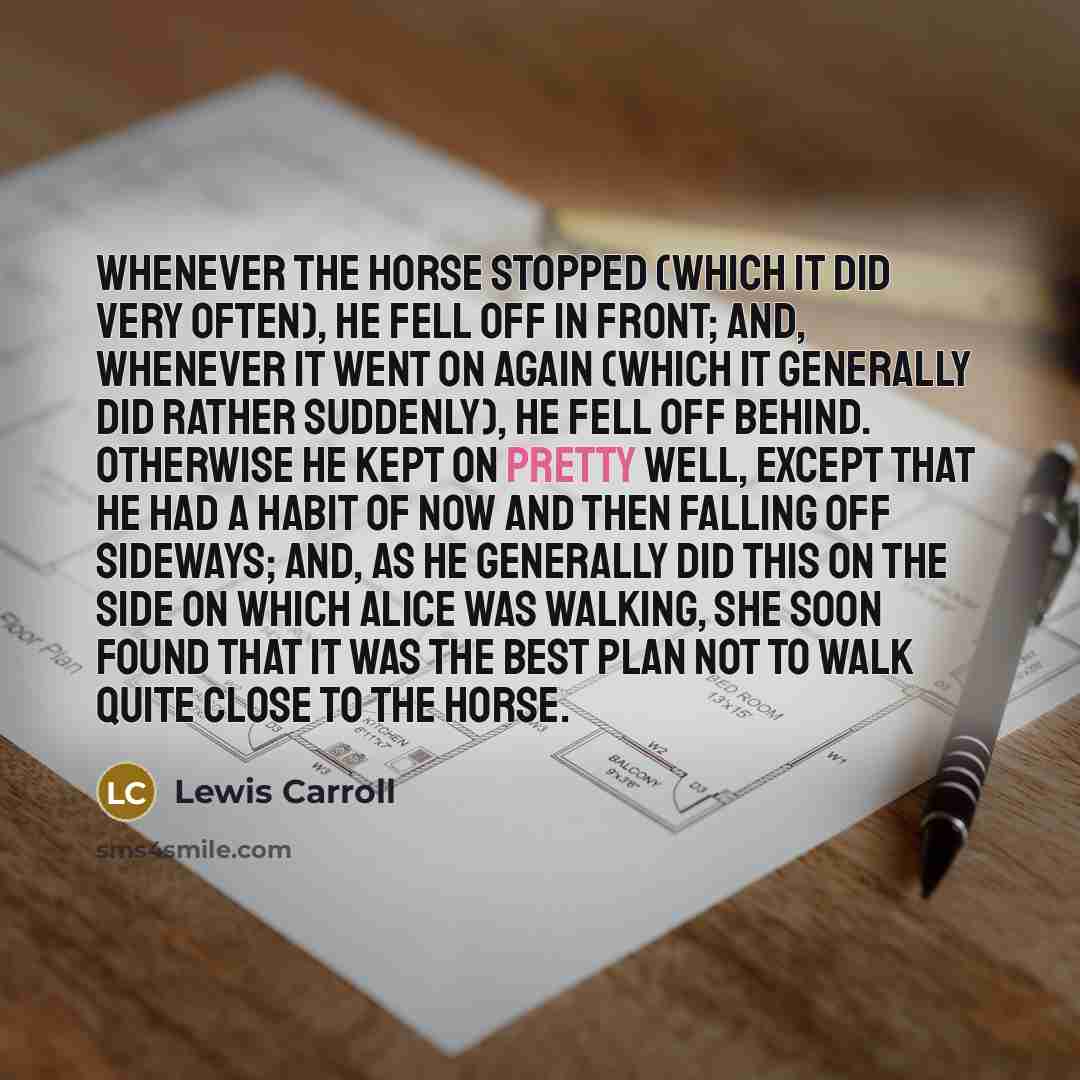 “Whenever the horse stopped (which it did very often), he fell off in front; and, whenever it went on again (which it generally did rather suddenly), he fell off behind. Otherwise he kept on pretty well, except that he had a habit of now and then falling off sideways; and, as he generally did this…” quote by Lewis Carroll