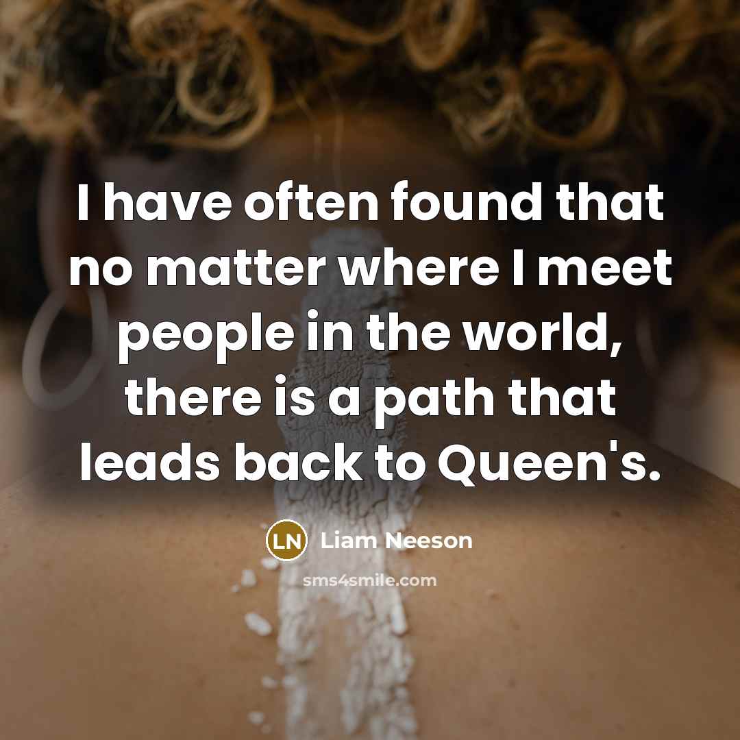 “I have often found that no matter where I meet people in the world, there is a path that leads back to Queen's.” quote by Liam Neeson