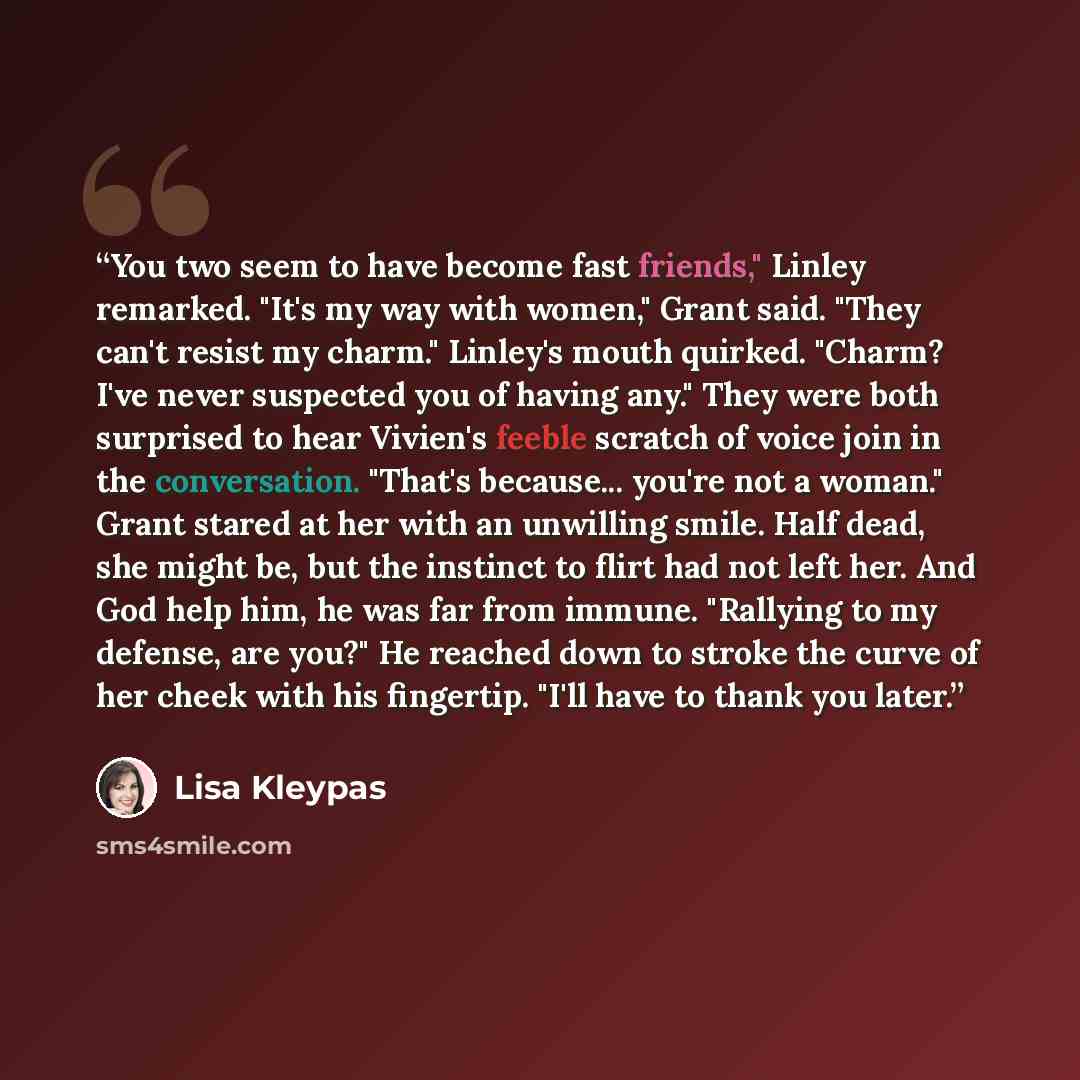“You two seem to have become fast friends," Linley remarked. "It's my way with women," Grant said. "They can't resist my charm." Linley's mouth quirked. "Charm? I've never suspected you of having any." They were both surprised to hear Vivien's feeble scratch of voice join in the conversation…” quote by Lisa Kleypas