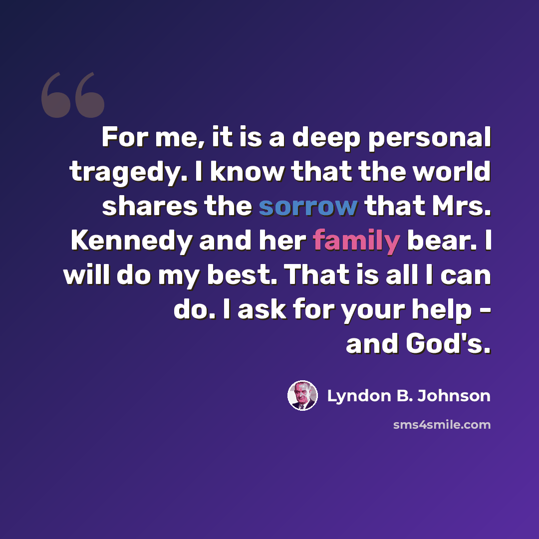 “For me, it is a deep personal tragedy. I know that the world shares the sorrow that Mrs. Kennedy and her family bear. I will do my best. That is all I can do. I ask for your help - and God's.” quote by Lyndon B. Johnson