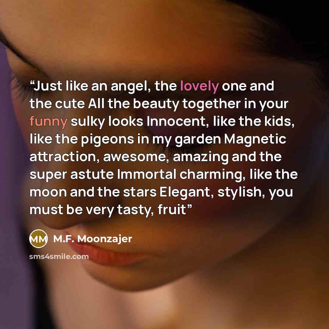 “Just like an angel, the lovely one and the cute All the beauty together in your funny sulky looks Innocent, like the kids, like the pigeons in my garden Magnetic attraction, awesome, amazing and the super astute Immortal charming, like the moon and the stars Elegant, stylish, you must be very…” quote by M.F. Moonzajer