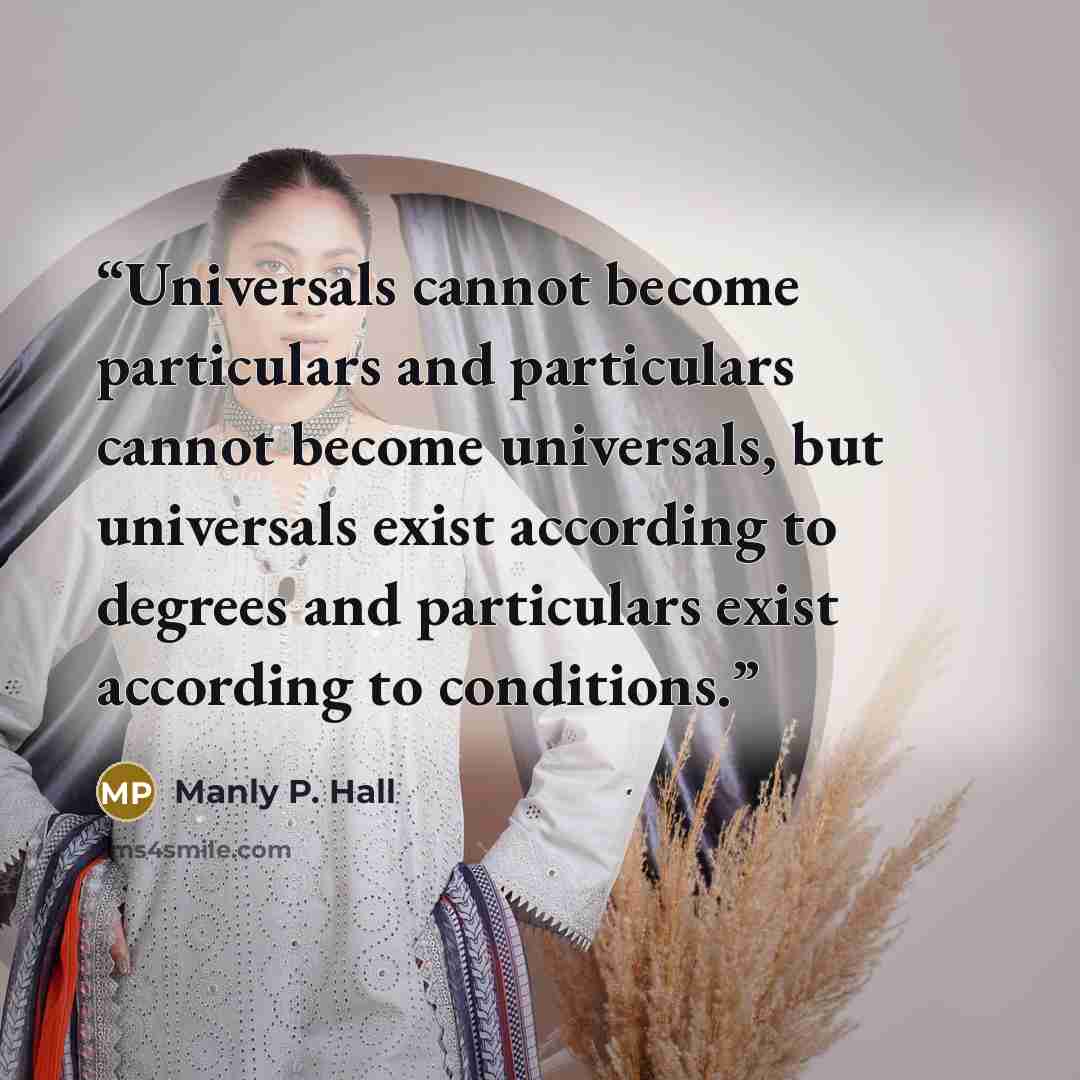 “Universals cannot become particulars and particulars cannot become universals, but universals exist according to degrees and particulars exist according to conditions.” quote by Manly P. Hall