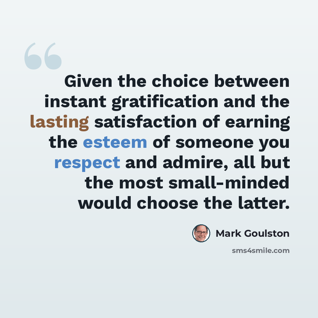 “Given the choice between instant gratification and the lasting satisfaction of earning the esteem of someone you respect and admire, all but the most small-minded would choose the latter.” quote by Mark Goulston