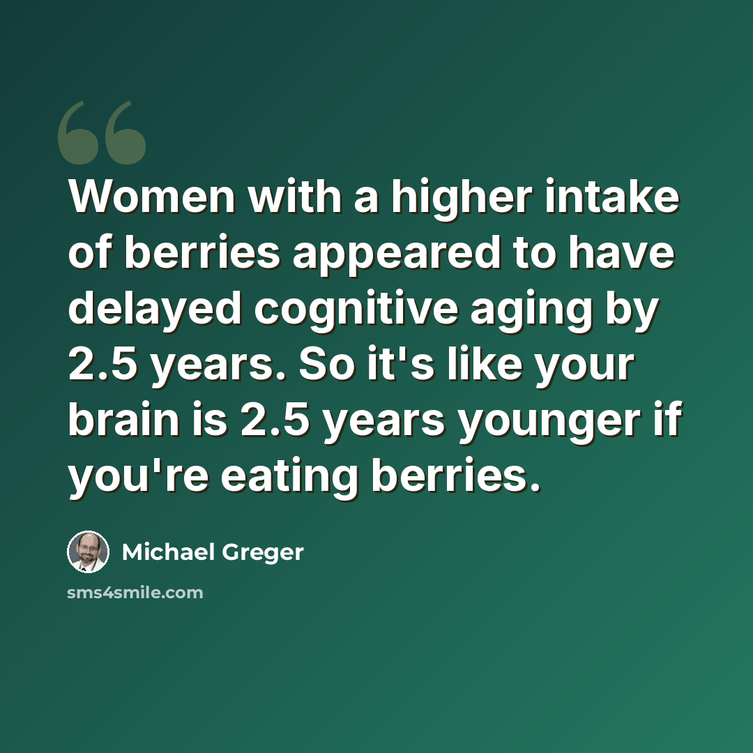 “Women with a higher intake of berries appeared to have delayed cognitive aging by 2.5 years. So it's like your brain is 2.5 years younger if you're eating berries.” quote by Michael Greger