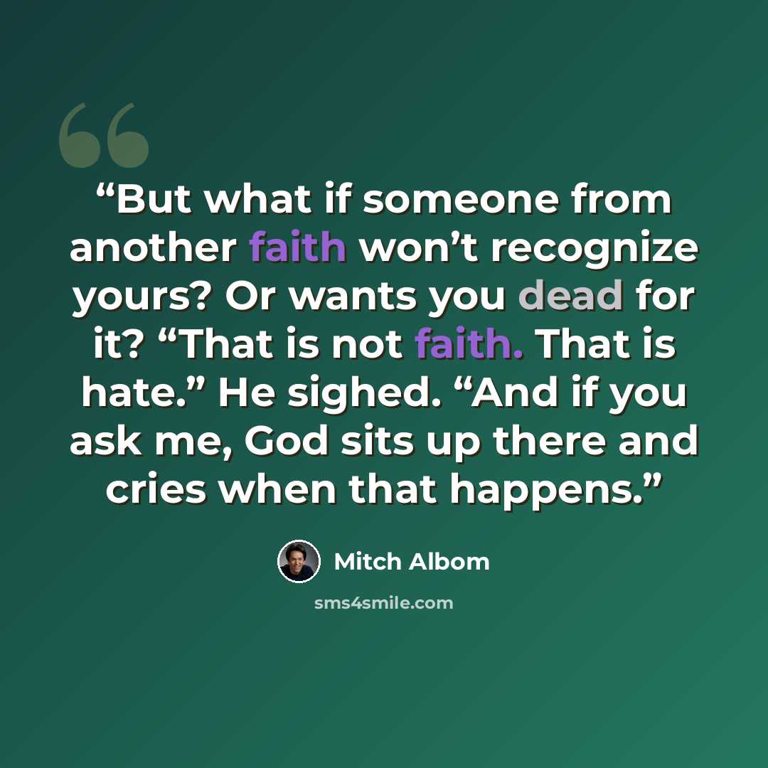 “But what if someone from another faith won’t recognize yours? Or wants you dead for it? “That is not faith. That is hate.” He sighed. “And if you ask me, God sits up there and cries when that happens.” quote by Mitch Albom