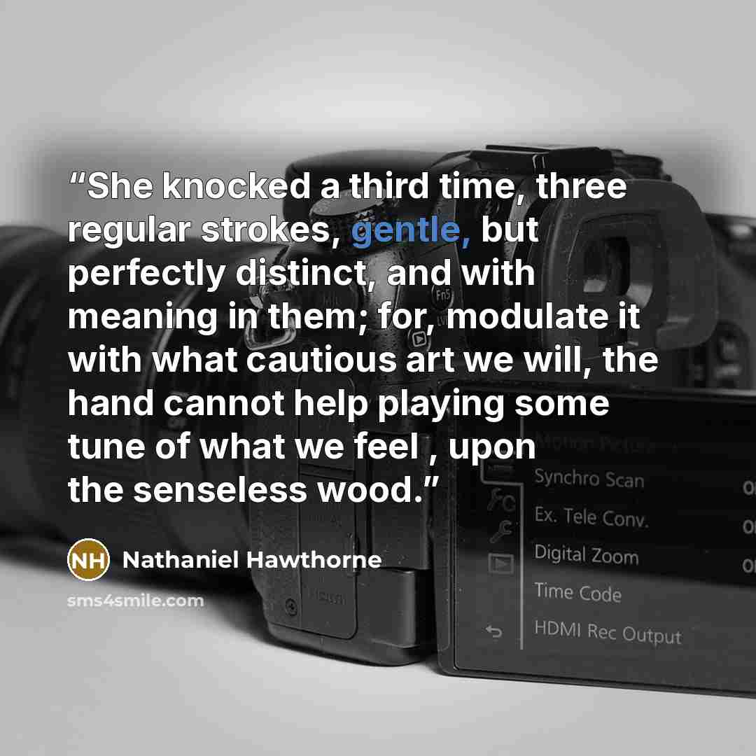 “She knocked a third time, three regular strokes, gentle, but perfectly distinct, and with meaning in them; for, modulate it with what cautious art we will, the hand cannot help playing some tune of what we feel , upon the senseless wood.” quote by Nathaniel Hawthorne