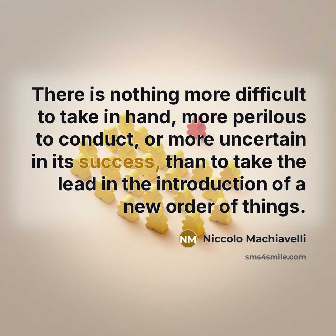 “There is nothing more difficult to take in hand, more perilous to conduct, or more uncertain in its success, than to take the lead in the introduction of a new order of things.” quote by Niccolo Machiavelli