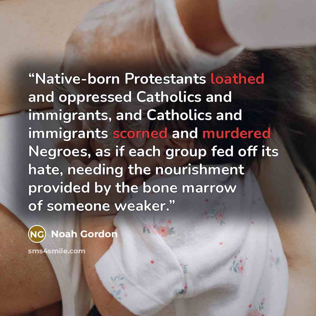 “Native-born Protestants loathed and oppressed Catholics and immigrants, and Catholics and immigrants scorned and murdered Negroes, as if each group fed off its hate, needing the nourishment provided by the bone marrow of someone weaker.” quote by Noah Gordon