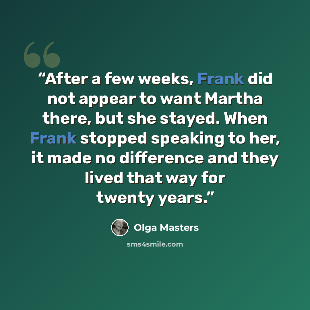 “After a few weeks, Frank did not appear to want Martha there, but she stayed. When Frank stopped speaking to her, it made no difference and they lived that way for twenty years.” quote by Olga Masters