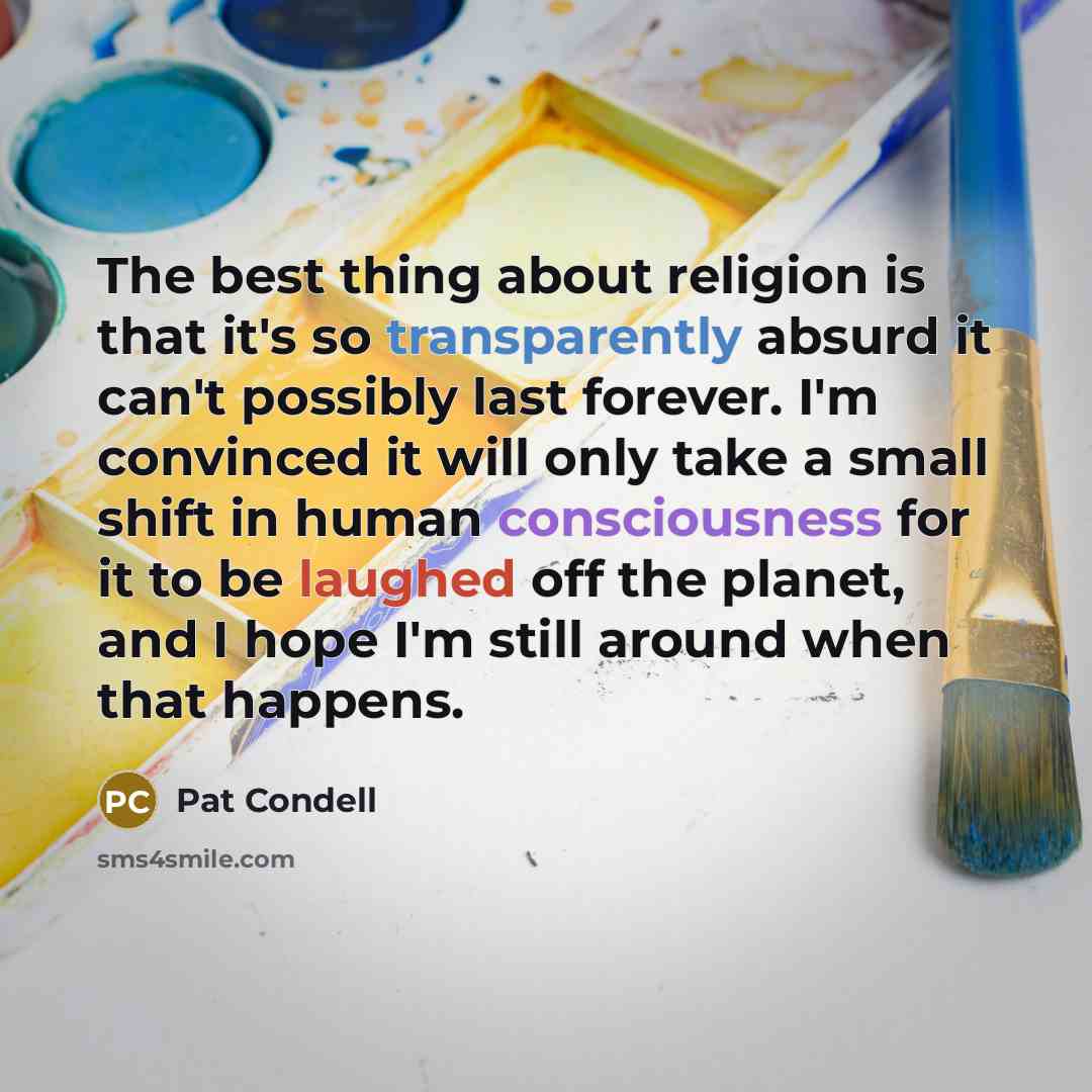 “The best thing about religion is that it's so transparently absurd it can't possibly last forever. I'm convinced it will only take a small shift in human consciousness for it to be laughed off the planet, and I hope I'm still around when that happens.” quote by Pat Condell