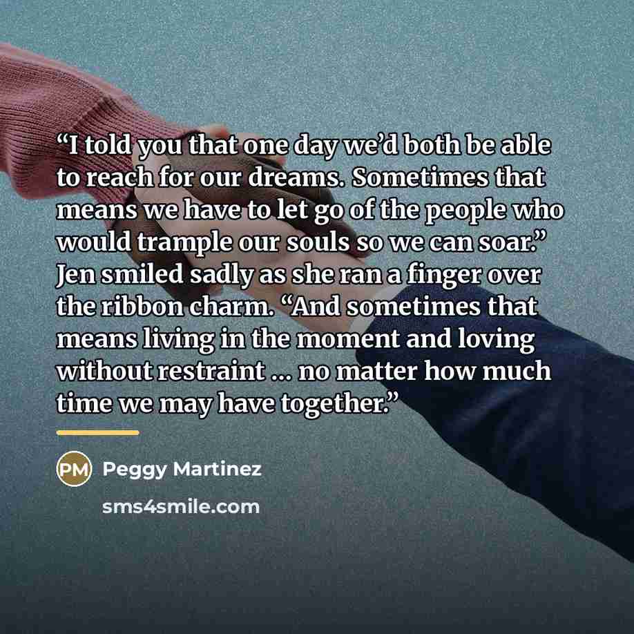 “I told you that one day we’d both be able to reach for our dreams. Sometimes that means we have to let go of the people who would trample our souls so we can soar.” Jen smiled sadly as she ran a finger over the ribbon charm. “And sometimes that means living in the moment and loving without…” quote by Peggy Martinez