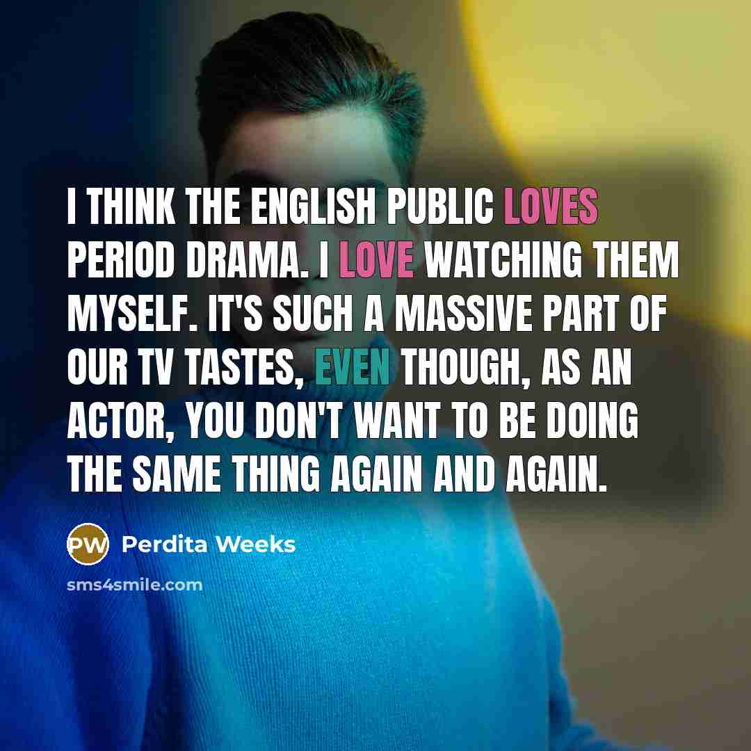 “I think the English public loves period drama. I love watching them myself. It's such a massive part of our TV tastes, even though, as an actor, you don't want to be doing the same thing again and again.” quote by Perdita Weeks
