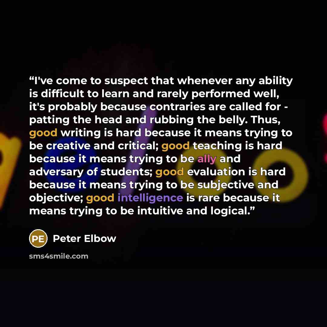 “I've come to suspect that whenever any ability is difficult to learn and rarely performed well, it's probably because contraries are called for - patting the head and rubbing the belly. Thus, good writing is hard because it means trying to be creative and critical; good teaching is hard because it…” quote by Peter Elbow