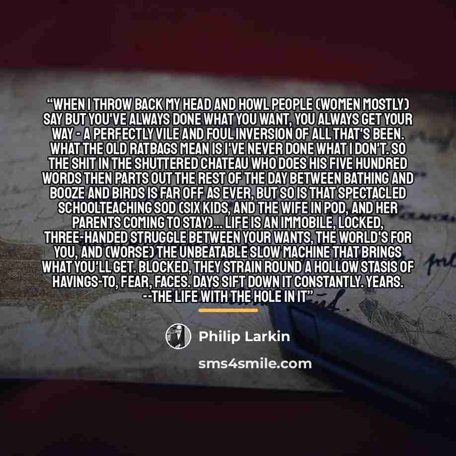 “When I throw back my head and howl People (women mostly) say But you've always done what you want, You always get your way - A perfectly vile and foul Inversion of all that's been. What the old ratbags mean Is I've never done what I don't. So the shit in the shuttered chateau Who does his five…” quote by Philip Larkin