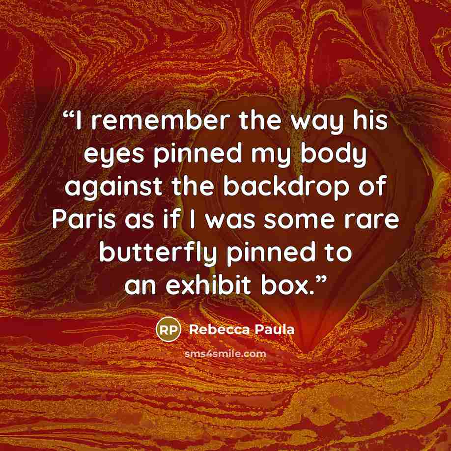 “I remember the way his eyes pinned my body against the backdrop of Paris as if I was some rare butterfly pinned to an exhibit box.” quote by Rebecca Paula