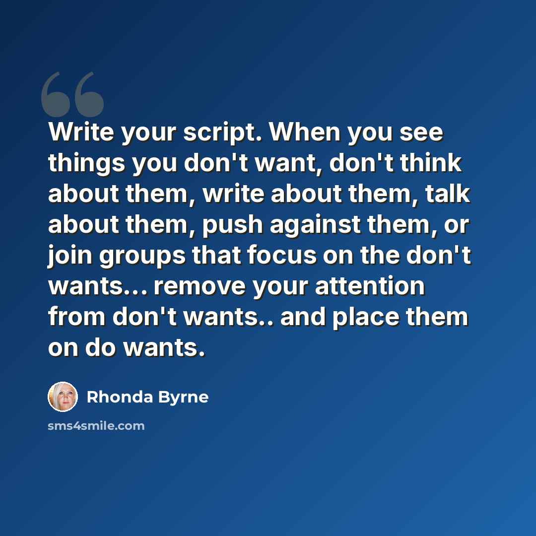 “Write your script. When you see things you don't want, don't think about them, write about them, talk about them, push against them, or join groups that focus on the don't wants... remove your attention from don't wants.. and place them on do wants.” quote by Rhonda Byrne