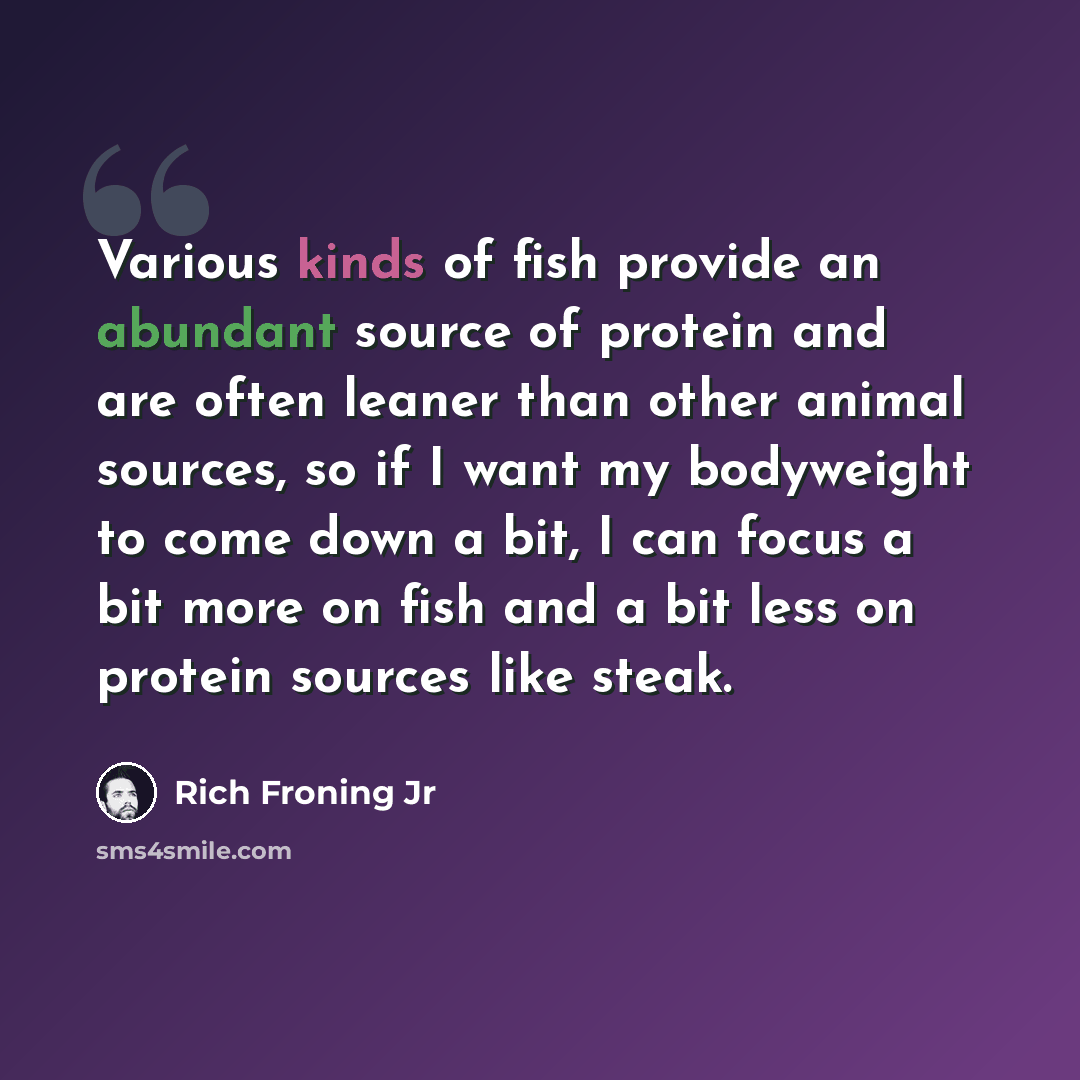“Various kinds of fish provide an abundant source of protein and are often leaner than other animal sources, so if I want my bodyweight to come down a bit, I can focus a bit more on fish and a bit less on protein sources like steak.” quote by Rich Froning Jr