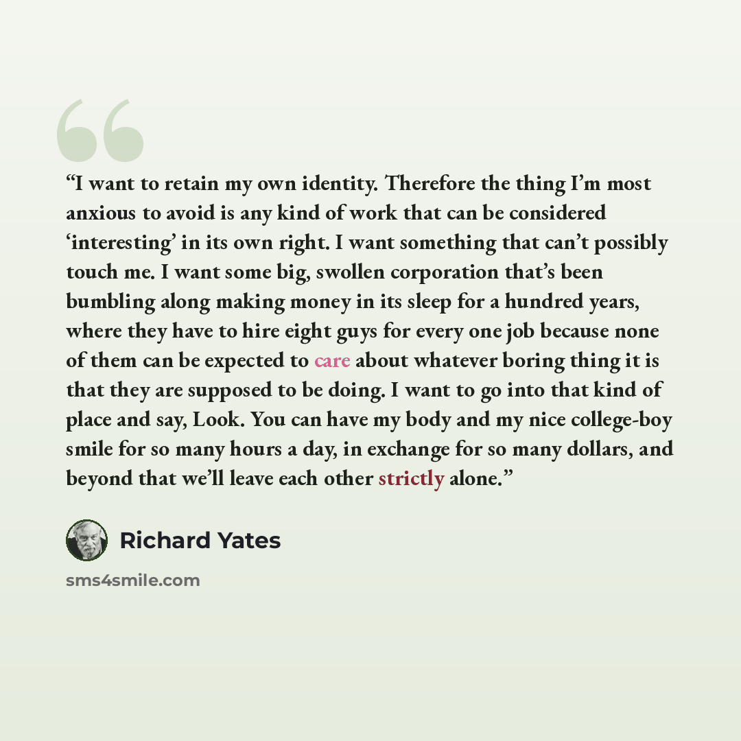 “I want to retain my own identity. Therefore the thing I’m most anxious to avoid is any kind of work that can be considered ‘interesting’ in its own right. I want something that can’t possibly touch me. I want some big, swollen corporation that’s been bumbling along making money in its sleep for a…” quote by Richard Yates