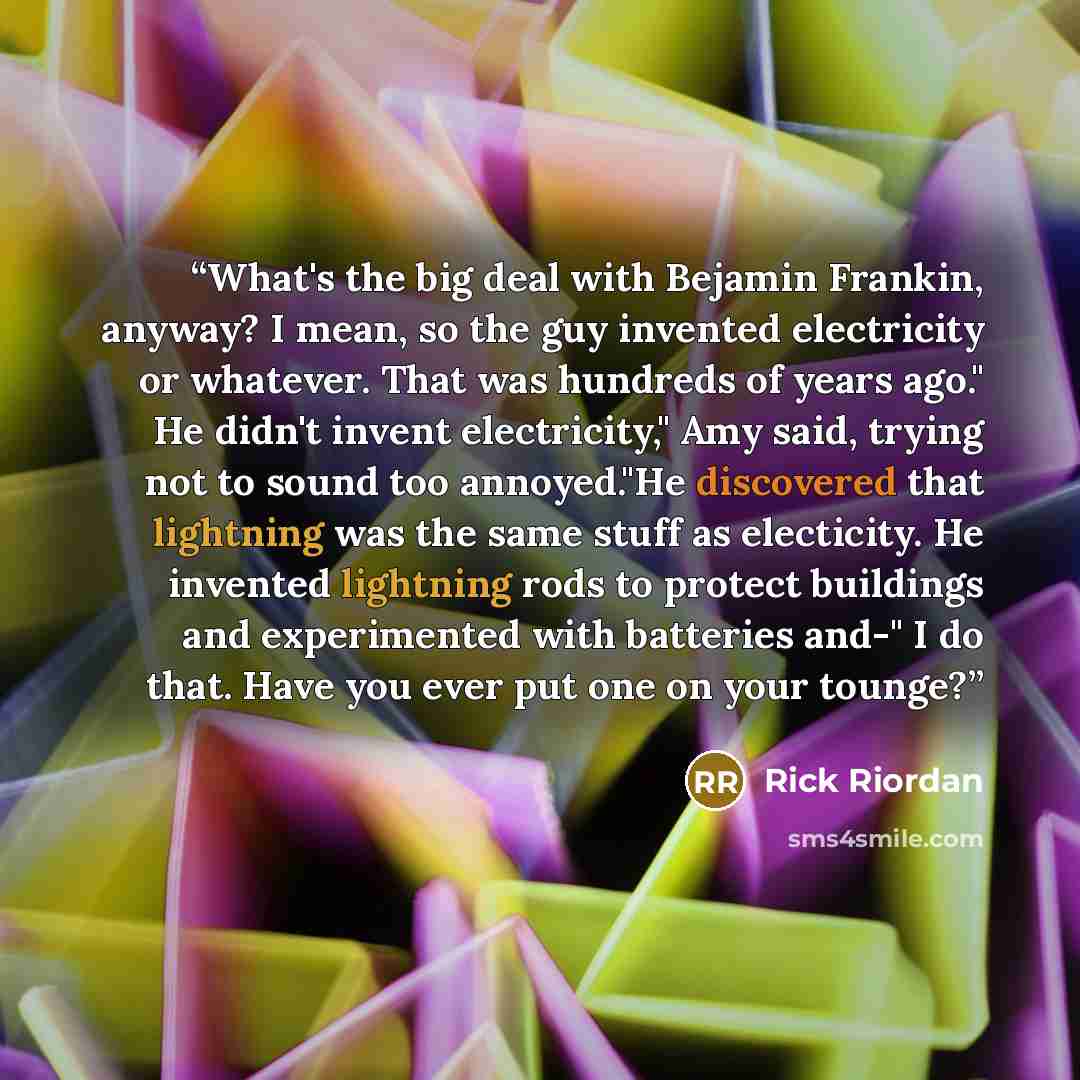 “What's the big deal with Bejamin Frankin, anyway? I mean, so the guy invented electricity or whatever. That was hundreds of years ago." He didn't invent electricity," Amy said, trying not to sound too annoyed."He discovered that lightning was the same stuff as electicity. He invented lightning…” quote by Rick Riordan
