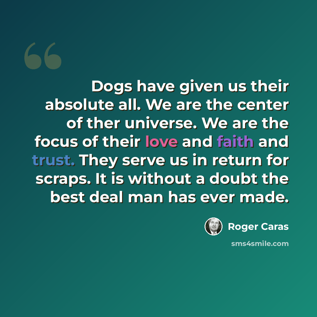 “Dogs have given us their absolute all. We are the center of ther universe. We are the focus of their love and faith and trust. They serve us in return for scraps. It is without a doubt the best deal man has ever made.” quote by Roger Caras