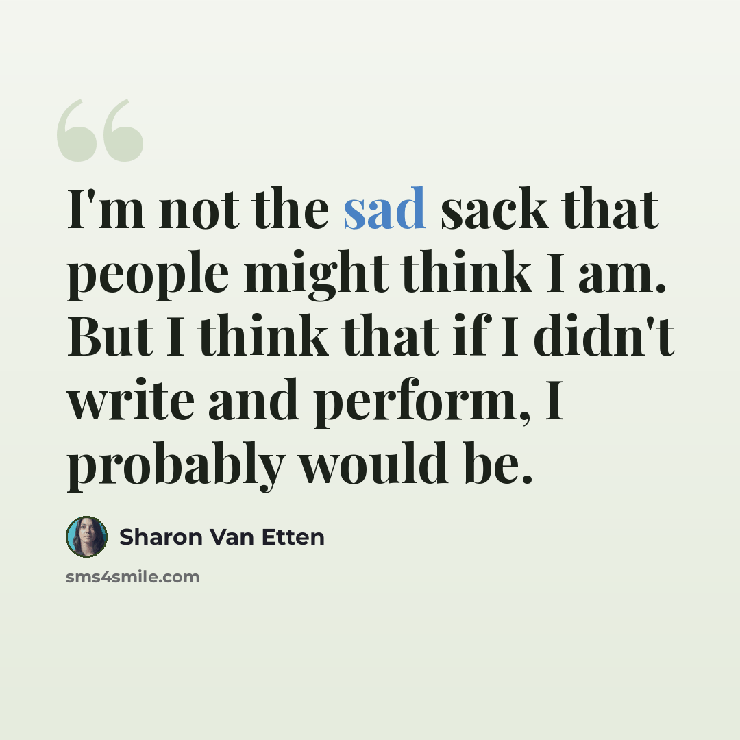 “I'm not the sad sack that people might think I am. But I think that if I didn't write and perform, I probably would be.” quote by Sharon Van Etten