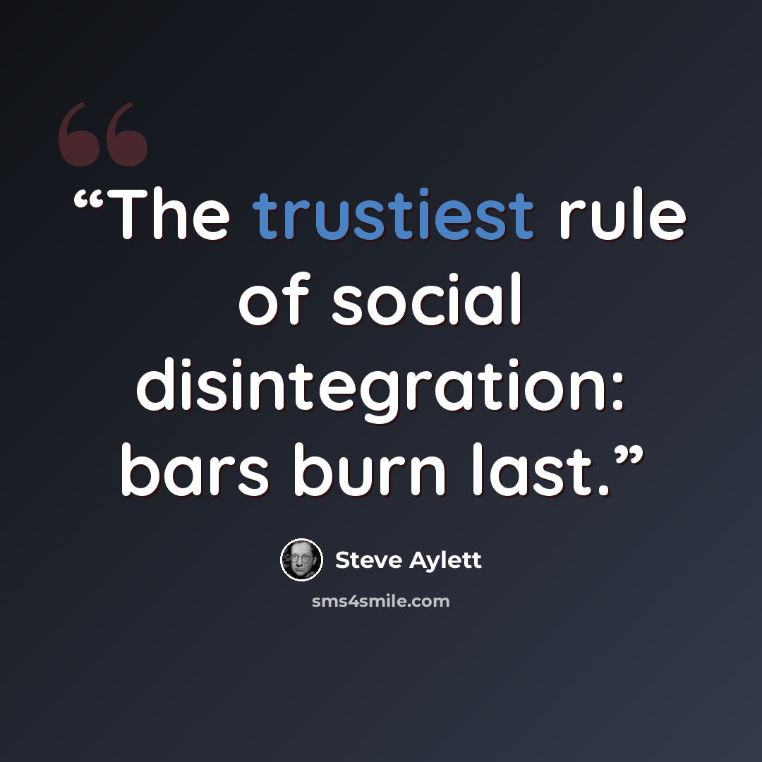 “The trustiest rule of social disintegration: bars burn last.” quote by Steve Aylett