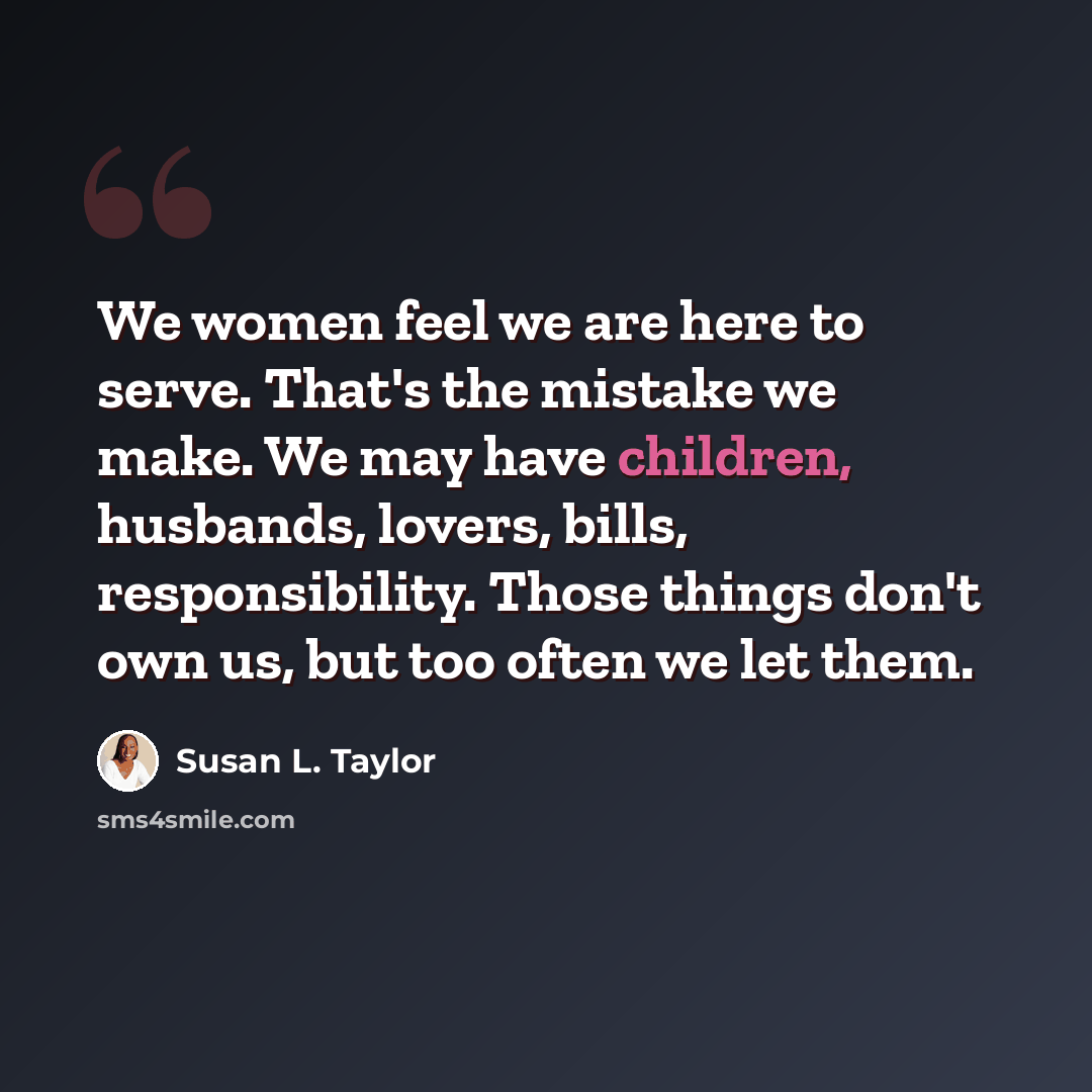 “We women feel we are here to serve. That's the mistake we make. We may have children, husbands, lovers, bills, responsibility. Those things don't own us, but too often we let them.” quote by Susan L. Taylor