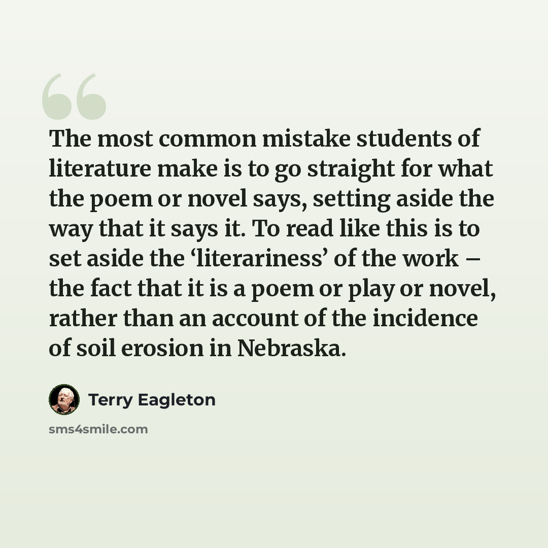 “The most common mistake students of literature make is to go straight for what the poem or novel says, setting aside the way that it says it. To read like this is to set aside the ‘literariness’ of the work – the fact that it is a poem or play or novel, rather than an account of the incidence of…” quote by Terry Eagleton