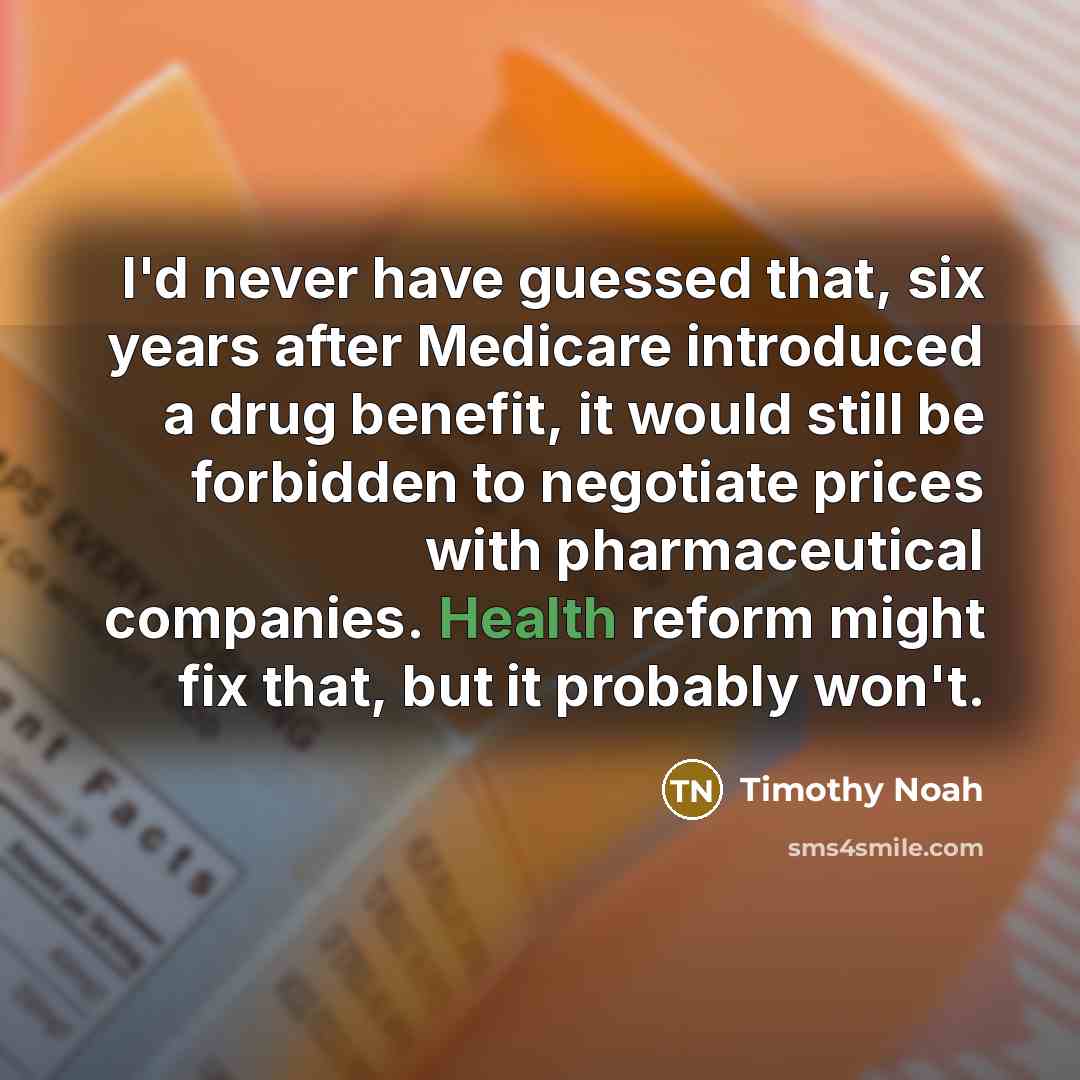 “I'd never have guessed that, six years after Medicare introduced a drug benefit, it would still be forbidden to negotiate prices with pharmaceutical companies. Health reform might fix that, but it probably won't.” quote by Timothy Noah