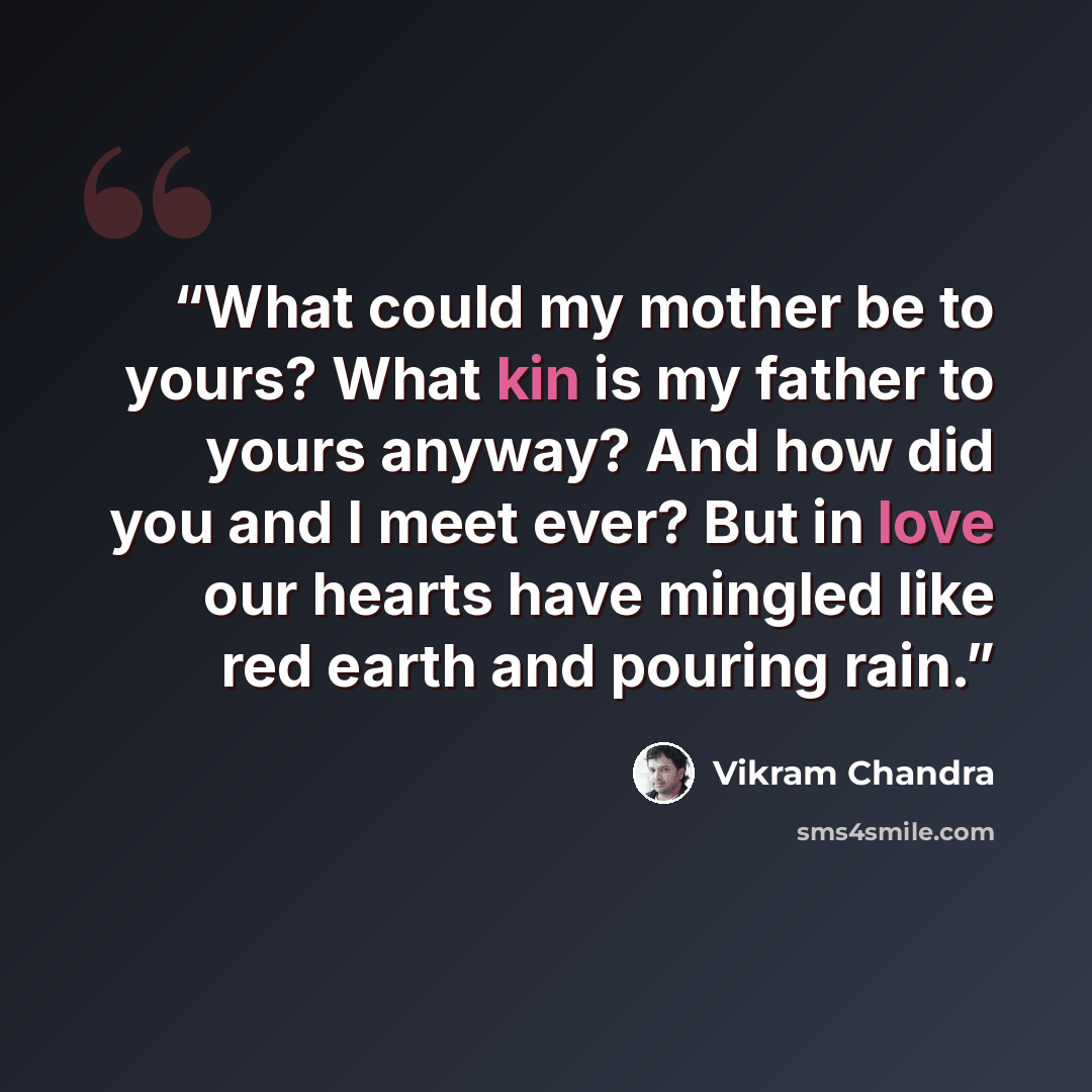 “What could my mother be to yours? What kin is my father to yours anyway? And how did you and I meet ever? But in love our hearts have mingled like red earth and pouring rain.” quote by Vikram Chandra